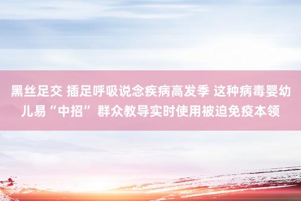 黑丝足交 插足呼吸说念疾病高发季 这种病毒婴幼儿易“中招” 群众教导实时使用被迫免疫本领