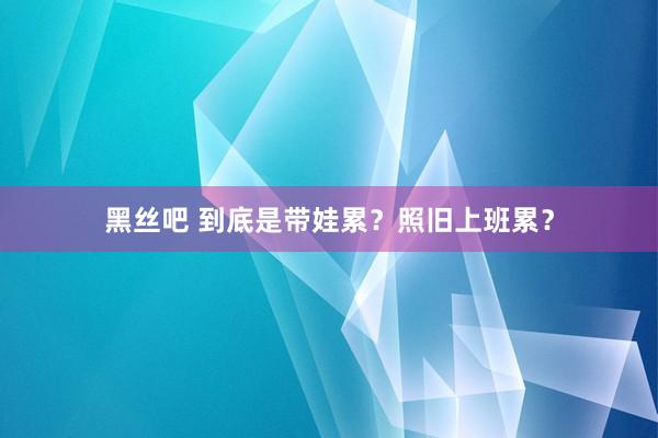 黑丝吧 到底是带娃累？照旧上班累？