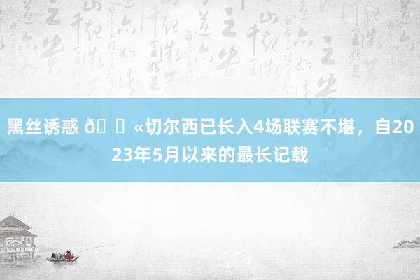 黑丝诱惑 😫切尔西已长入4场联赛不堪，自2023年5月以来的最长记载