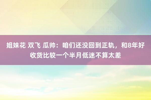 姐妹花 双飞 瓜帅：咱们还没回到正轨，和8年好收货比较一个半月低迷不算太差