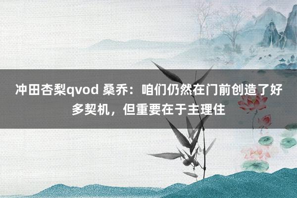 冲田杏梨qvod 桑乔：咱们仍然在门前创造了好多契机，但重要在于主理住