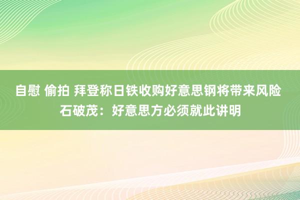 自慰 偷拍 拜登称日铁收购好意思钢将带来风险 石破茂：好意思方必须就此讲明