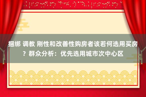 捆绑 调教 刚性和改善性购房者该若何选用买房？群众分析：优先选用城市次中心区
