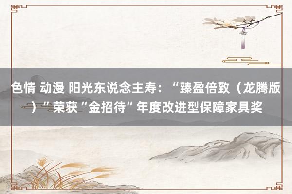 色情 动漫 阳光东说念主寿：“臻盈倍致（龙腾版）”荣获“金招待”年度改进型保障家具奖