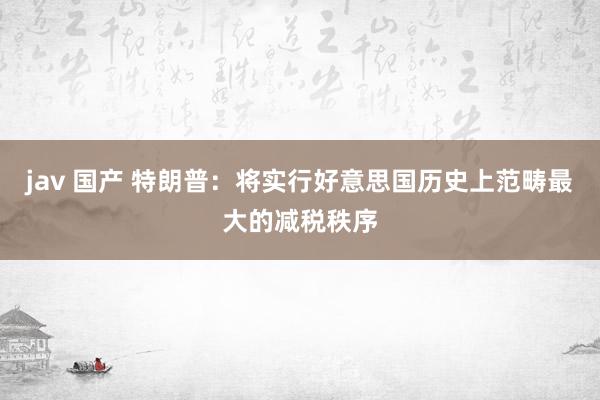 jav 国产 特朗普：将实行好意思国历史上范畴最大的减税秩序