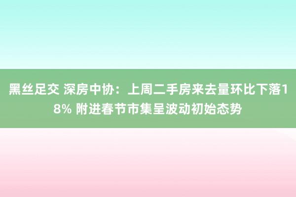 黑丝足交 深房中协：上周二手房来去量环比下落18% 附进春节市集呈波动初始态势