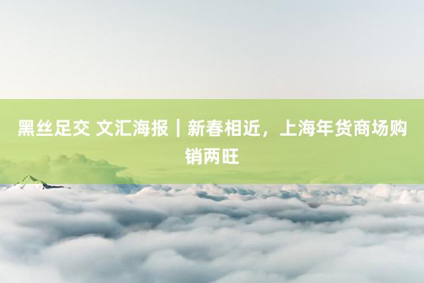 黑丝足交 文汇海报｜新春相近，上海年货商场购销两旺