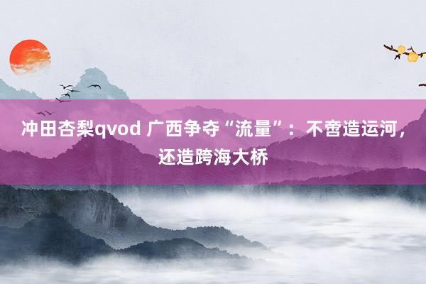 冲田杏梨qvod 广西争夺“流量”：不啻造运河，还造跨海大桥