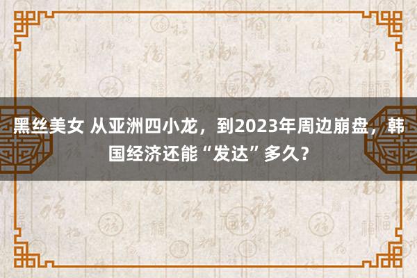 黑丝美女 从亚洲四小龙，到2023年周边崩盘，韩国经济还能“发达”多久？