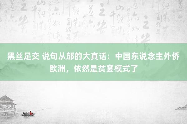 黑丝足交 说句从邡的大真话：中国东说念主外侨欧洲，依然是贫窭模式了