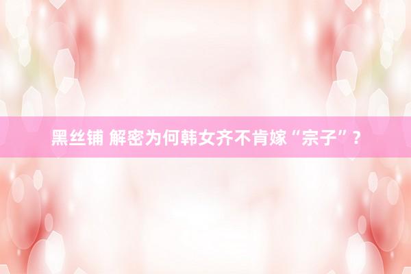 黑丝铺 解密为何韩女齐不肯嫁“宗子”？