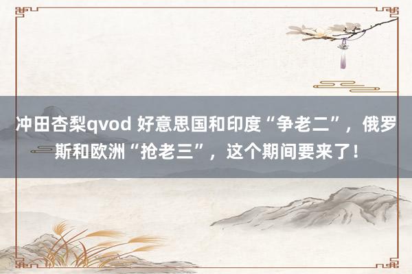 冲田杏梨qvod 好意思国和印度“争老二”，俄罗斯和欧洲“抢老三”，这个期间要来了！