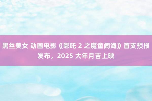黑丝美女 动画电影《哪吒 2 之魔童闹海》首支预报发布，2025 大年月吉上映