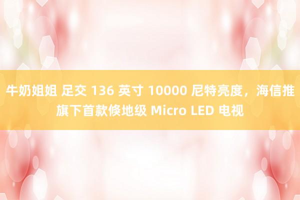 牛奶姐姐 足交 136 英寸 10000 尼特亮度，海信推旗下首款倏地级 Micro LED 电视