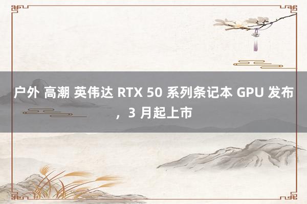 户外 高潮 英伟达 RTX 50 系列条记本 GPU 发布，3 月起上市