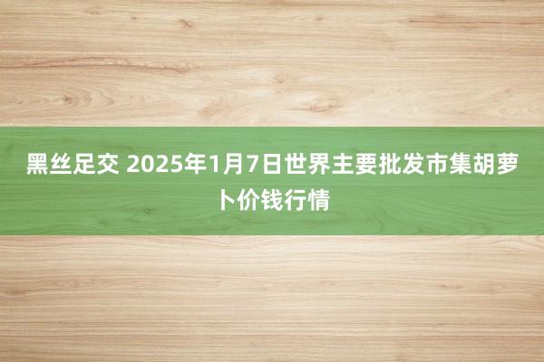 黑丝足交 2025年1月7日世界主要批发市集胡萝卜价钱行情