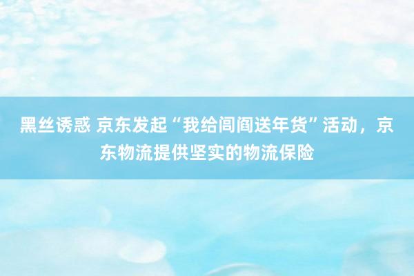 黑丝诱惑 京东发起“我给闾阎送年货”活动，京东物流提供坚实的物流保险