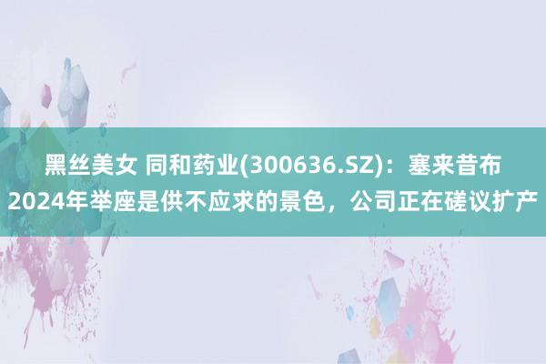 黑丝美女 同和药业(300636.SZ)：塞来昔布2024年举座是供不应求的景色，公司正在磋议扩产