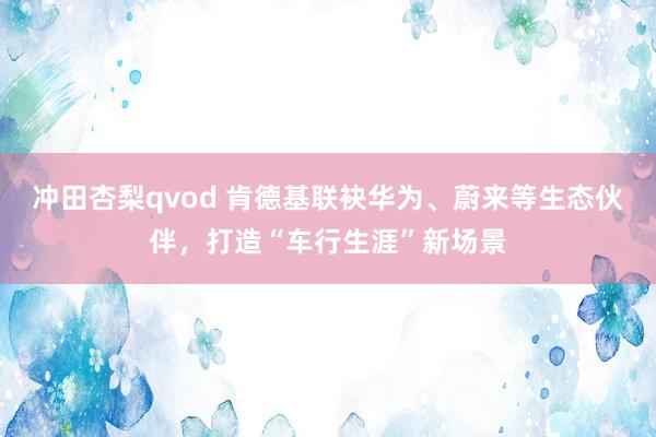 冲田杏梨qvod 肯德基联袂华为、蔚来等生态伙伴，打造“车行生涯”新场景