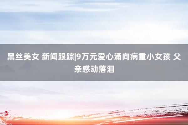 黑丝美女 新闻跟踪|9万元爱心涌向病重小女孩 父亲感动落泪