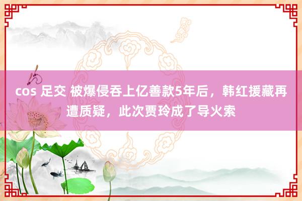 cos 足交 被爆侵吞上亿善款5年后，韩红援藏再遭质疑，此次贾玲成了导火索