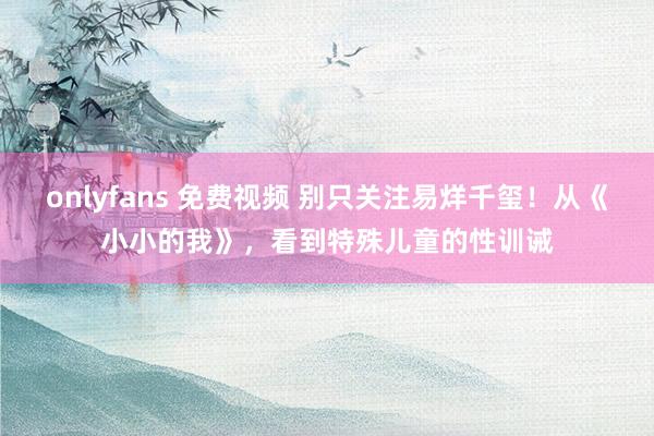 onlyfans 免费视频 别只关注易烊千玺！从《小小的我》，看到特殊儿童的性训诫