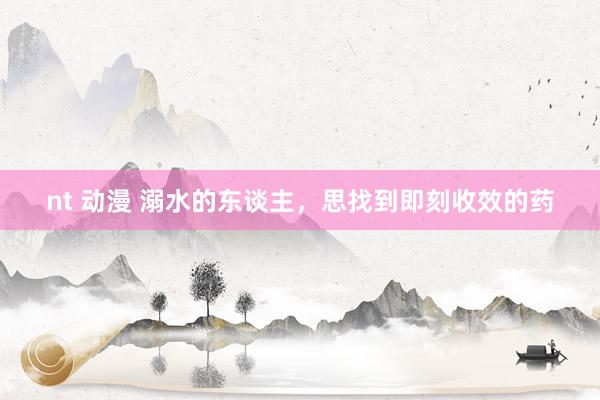 nt 动漫 溺水的东谈主，思找到即刻收效的药