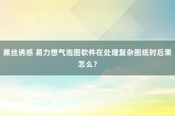 黑丝诱惑 易力想气泡图软件在处理复杂图纸时后果怎么？