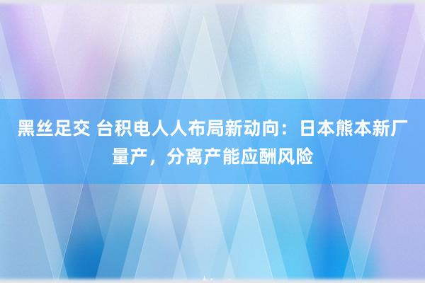 黑丝足交 台积电人人布局新动向：日本熊本新厂量产，分离产能应酬风险