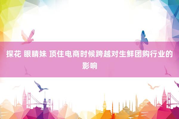 探花 眼睛妹 顶住电商时候跨越对生鲜团购行业的影响