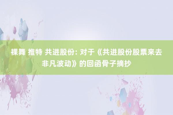 裸舞 推特 共进股份: 对于《共进股份股票来去非凡波动》的回函骨子摘抄