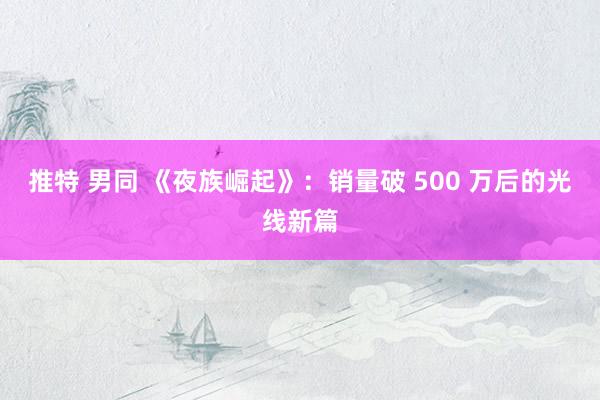 推特 男同 《夜族崛起》：销量破 500 万后的光线新篇