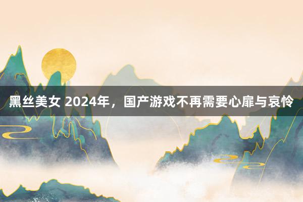黑丝美女 2024年，国产游戏不再需要心扉与哀怜