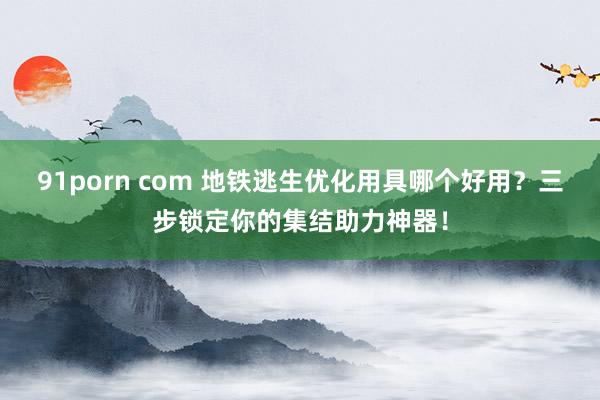 91porn com 地铁逃生优化用具哪个好用？三步锁定你的集结助力神器！