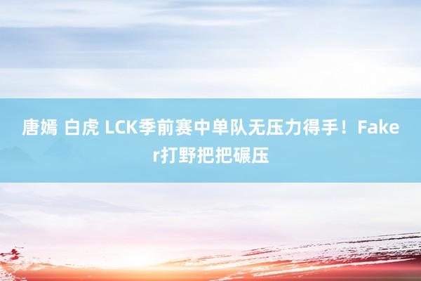 唐嫣 白虎 LCK季前赛中单队无压力得手！Faker打野把把碾压