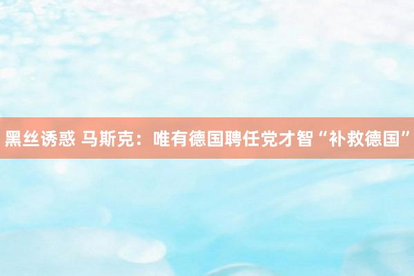 黑丝诱惑 马斯克：唯有德国聘任党才智“补救德国”