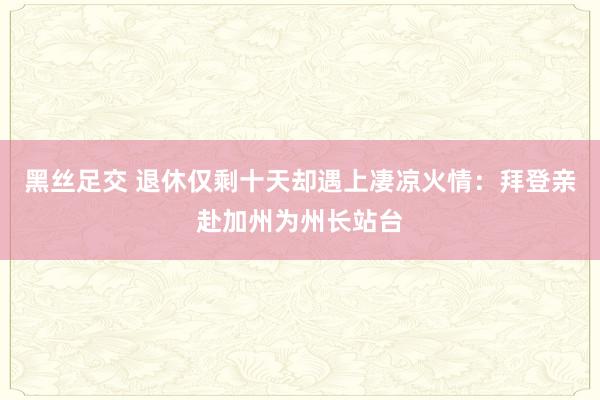 黑丝足交 退休仅剩十天却遇上凄凉火情：拜登亲赴加州为州长站台