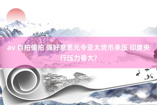 av 自拍偷拍 强好意思元令亚太货币承压 印度央行压力最大?