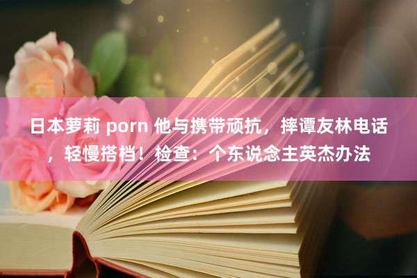 日本萝莉 porn 他与携带顽抗，摔谭友林电话，轻慢搭档！检查：个东说念主英杰办法