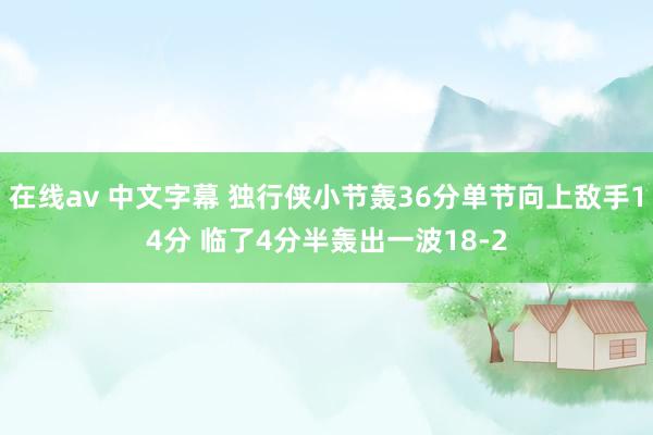 在线av 中文字幕 独行侠小节轰36分单节向上敌手14分 临了4分半轰出一波18-2