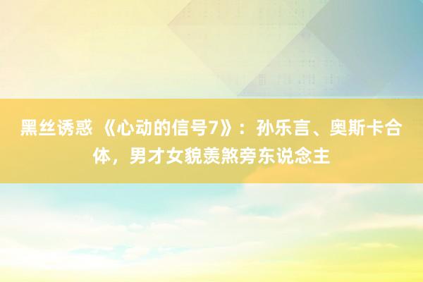黑丝诱惑 《心动的信号7》：孙乐言、奥斯卡合体，男才女貌羡煞旁东说念主