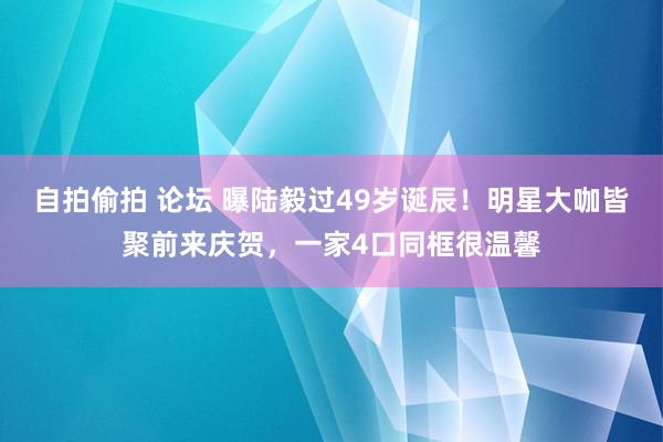 自拍偷拍 论坛 曝陆毅过49岁诞辰！明星大咖皆聚前来庆贺，一家4口同框很温馨