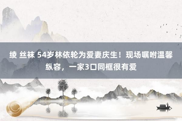 绫 丝袜 54岁林依轮为爱妻庆生！现场嘱咐温馨纵容，一家3口同框很有爱