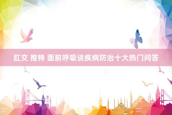 肛交 推特 面前呼吸谈疾病防治十大热门问答