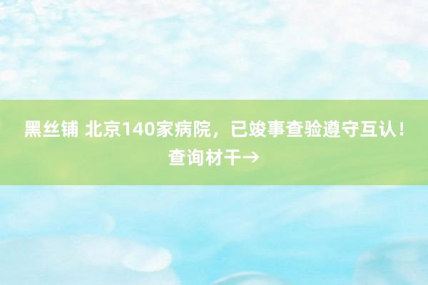 黑丝铺 北京140家病院，已竣事查验遵守互认！查询材干→