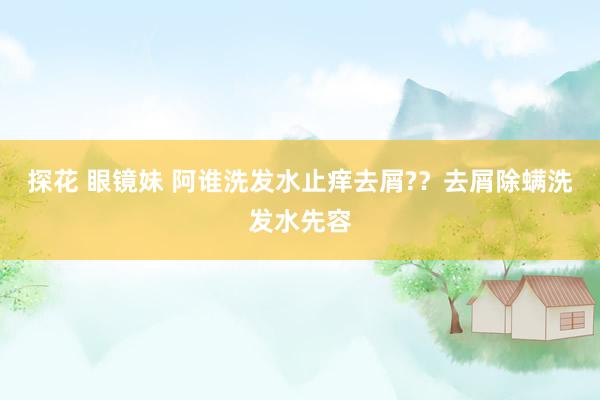 探花 眼镜妹 阿谁洗发水止痒去屑?？去屑除螨洗发水先容