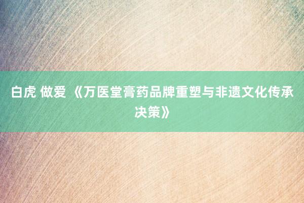 白虎 做爱 《万医堂膏药品牌重塑与非遗文化传承决策》