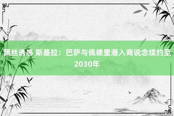 黑丝诱惑 斯基拉：巴萨与佩德里潜入商说念续约至2030年