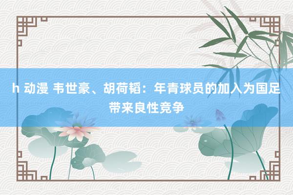 h 动漫 韦世豪、胡荷韬：年青球员的加入为国足带来良性竞争
