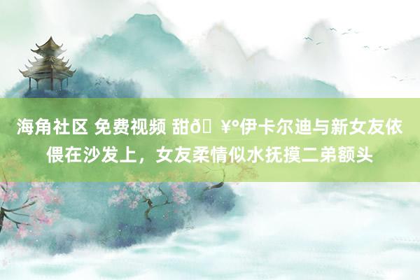 海角社区 免费视频 甜🥰伊卡尔迪与新女友依偎在沙发上，女友柔情似水抚摸二弟额头